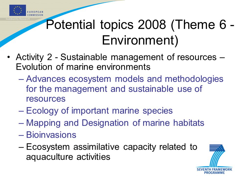 Potential topics 2008 (Theme 6 - Environment) Activity 2 - Sustainable management of resources – Evolution of marine environments –Advances ecosystem models and methodologies for the management and sustainable use of resources –Ecology of important marine species –Mapping and Designation of marine habitats –Bioinvasions –Ecosystem assimilative capacity related to aquaculture activities