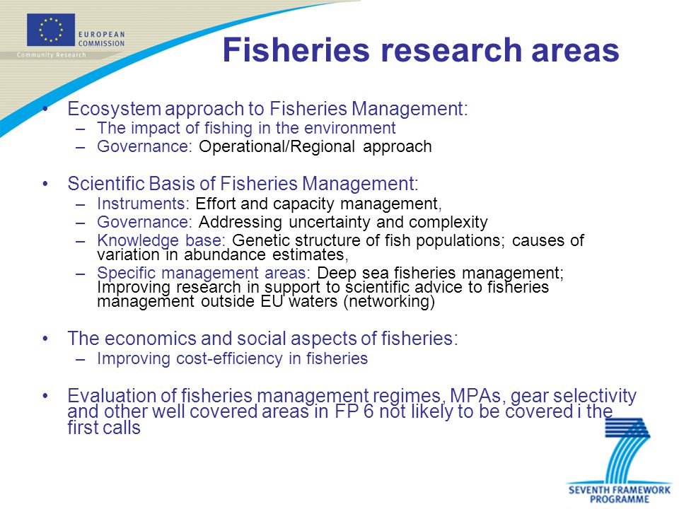 Fisheries research areas Ecosystem approach to Fisheries Management: –The impact of fishing in the environment –Governance: Operational/Regional approach Scientific Basis of Fisheries Management: –Instruments: Effort and capacity management, –Governance: Addressing uncertainty and complexity –Knowledge base: Genetic structure of fish populations; causes of variation in abundance estimates, –Specific management areas: Deep sea fisheries management; Improving research in support to scientific advice to fisheries management outside EU waters (networking) The economics and social aspects of fisheries: –Improving cost-efficiency in fisheries Evaluation of fisheries management regimes, MPAs, gear selectivity and other well covered areas in FP 6 not likely to be covered i the first calls
