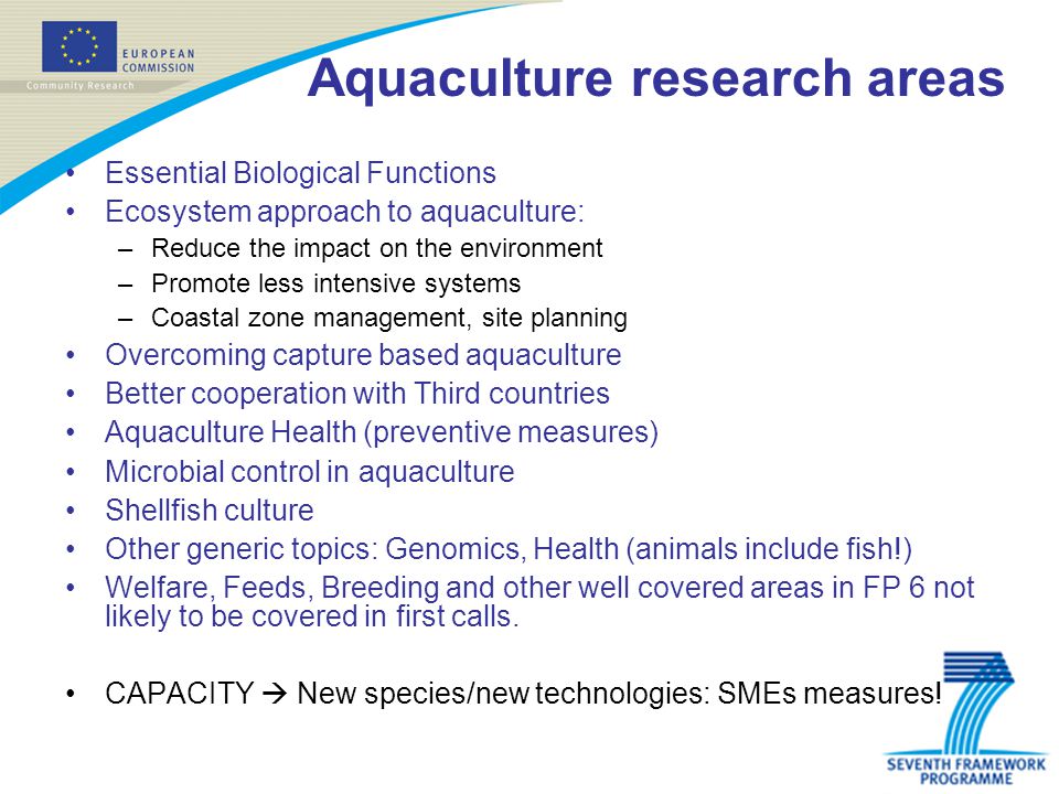 Aquaculture research areas Essential Biological Functions Ecosystem approach to aquaculture: –Reduce the impact on the environment –Promote less intensive systems –Coastal zone management, site planning Overcoming capture based aquaculture Better cooperation with Third countries Aquaculture Health (preventive measures) Microbial control in aquaculture Shellfish culture Other generic topics: Genomics, Health (animals include fish!) Welfare, Feeds, Breeding and other well covered areas in FP 6 not likely to be covered in first calls.