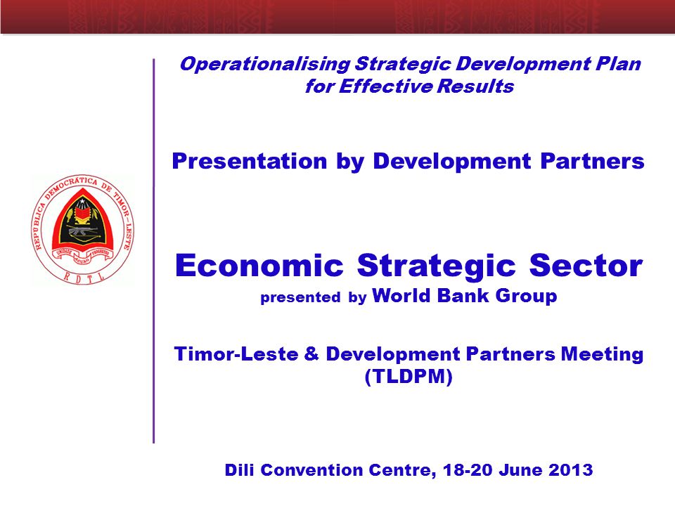 Operationalising Strategic Development Plan for Effective Results Presentation by Development Partners Economic Strategic Sector presented by World Bank Group Timor-Leste & Development Partners Meeting (TLDPM) Dili Convention Centre, June 2013