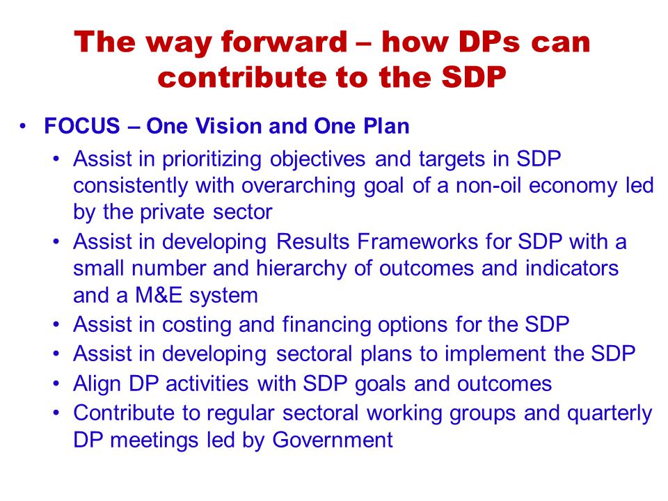 The way forward – how DPs can contribute to the SDP FOCUS – One Vision and One Plan Assist in prioritizing objectives and targets in SDP consistently with overarching goal of a non-oil economy led by the private sector Assist in developing Results Frameworks for SDP with a small number and hierarchy of outcomes and indicators and a M&E system Assist in costing and financing options for the SDP Assist in developing sectoral plans to implement the SDP Align DP activities with SDP goals and outcomes Contribute to regular sectoral working groups and quarterly DP meetings led by Government
