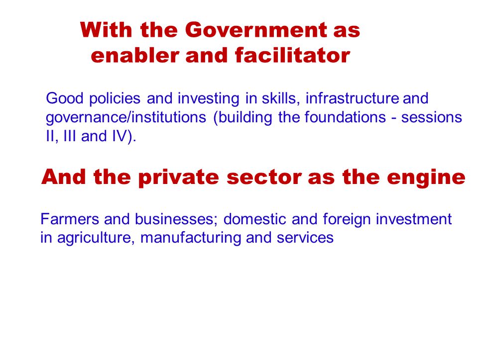 With the Government as enabler and facilitator Good policies and investing in skills, infrastructure and governance/institutions (building the foundations - sessions II, III and IV).