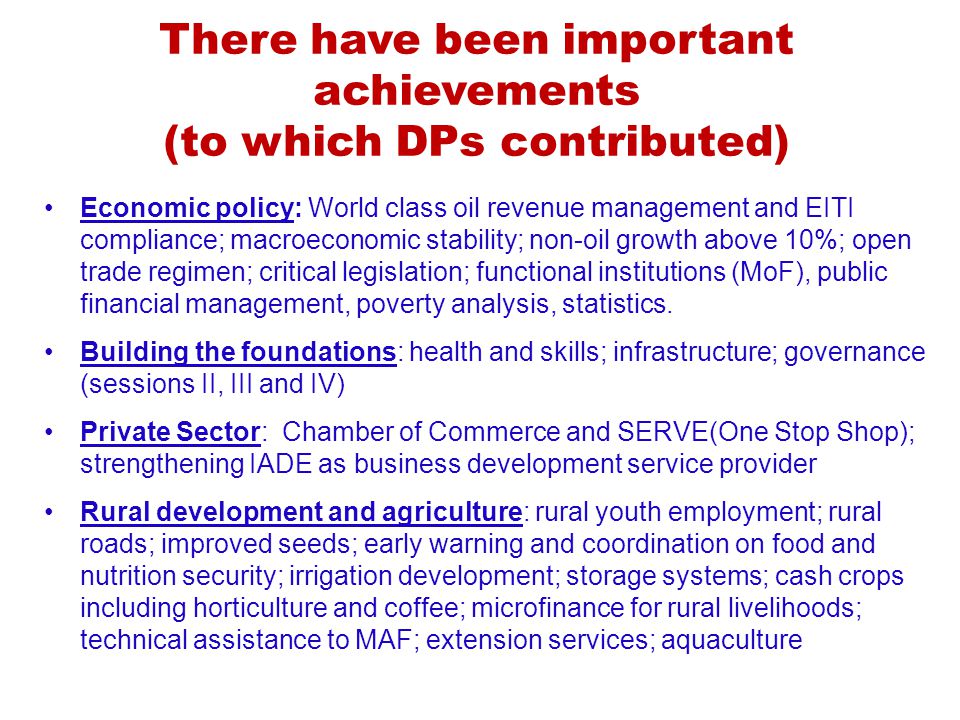 There have been important achievements (to which DPs contributed) Economic policy: World class oil revenue management and EITI compliance; macroeconomic stability; non-oil growth above 10%; open trade regimen; critical legislation; functional institutions (MoF), public financial management, poverty analysis, statistics.