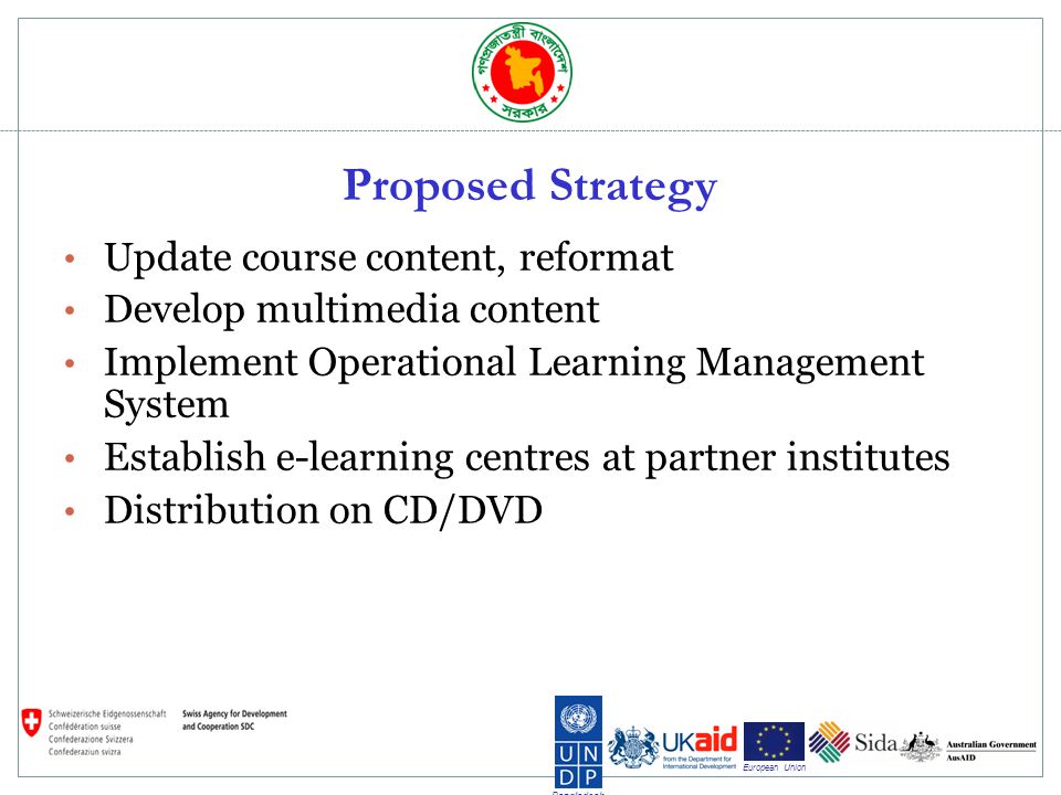 Bangladesh European Union Proposed Strategy Update course content, reformat Develop multimedia content Implement Operational Learning Management System Establish e-learning centres at partner institutes Distribution on CD/DVD