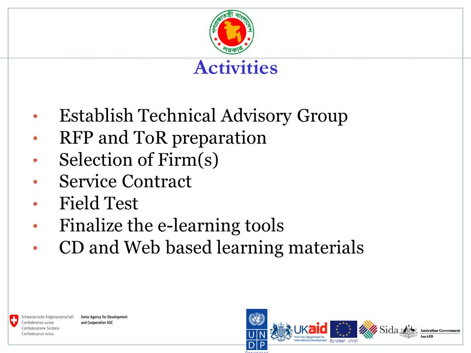 Bangladesh European Union Activities Establish Technical Advisory Group RFP and ToR preparation Selection of Firm(s) Service Contract Field Test Finalize the e-learning tools CD and Web based learning materials