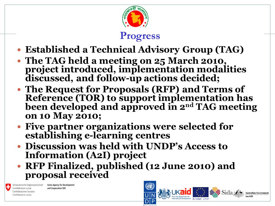 Bangladesh European Union Progress Established a Technical Advisory Group (TAG) The TAG held a meeting on 25 March 2010, project introduced, implementation modalities discussed, and follow-up actions decided; The Request for Proposals (RFP) and Terms of Reference (TOR) to support implementation has been developed and approved in 2 nd TAG meeting on 10 May 2010; Five partner organizations were selected for establishing e-learning centres Discussion was held with UNDPs Access to Information (A2I) project RFP Finalized, published (12 June 2010) and proposal received