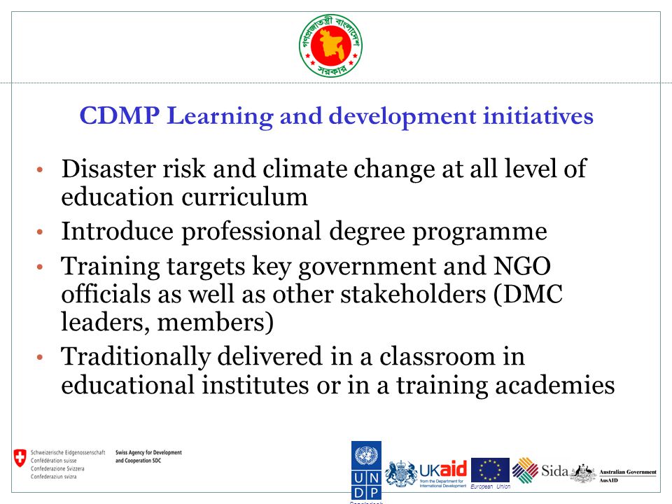 Bangladesh European Union CDMP Learning and development initiatives Disaster risk and climate change at all level of education curriculum Introduce professional degree programme Training targets key government and NGO officials as well as other stakeholders (DMC leaders, members) Traditionally delivered in a classroom in educational institutes or in a training academies