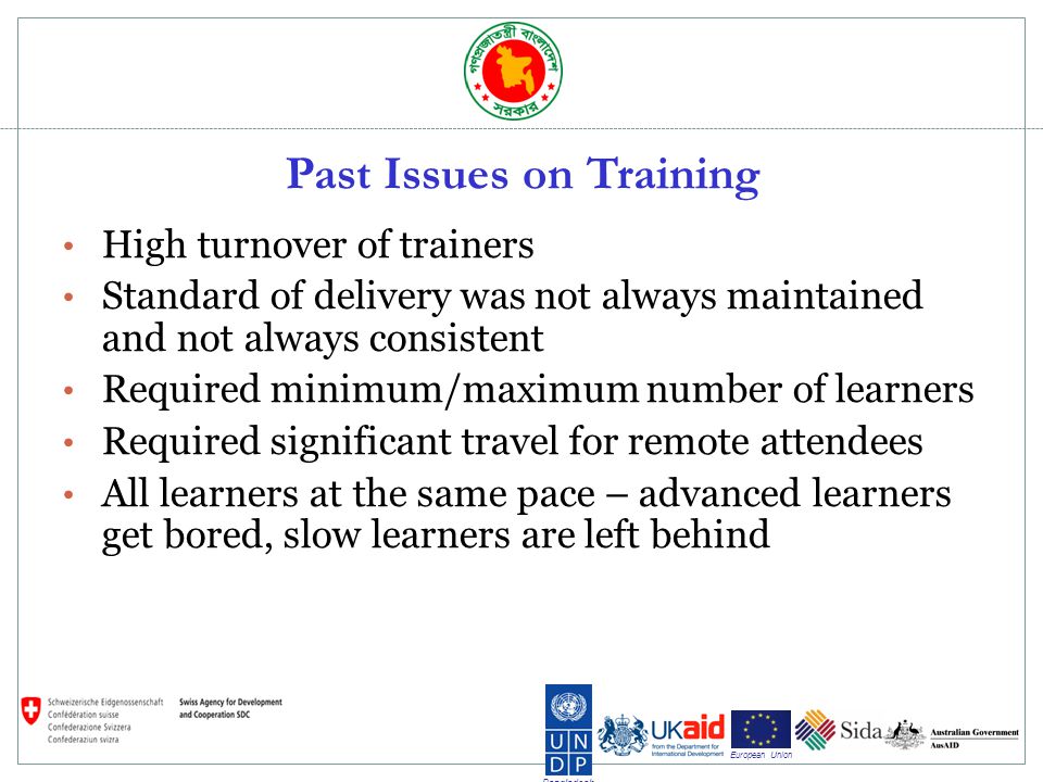 Bangladesh European Union Past Issues on Training High turnover of trainers Standard of delivery was not always maintained and not always consistent Required minimum/maximum number of learners Required significant travel for remote attendees All learners at the same pace – advanced learners get bored, slow learners are left behind