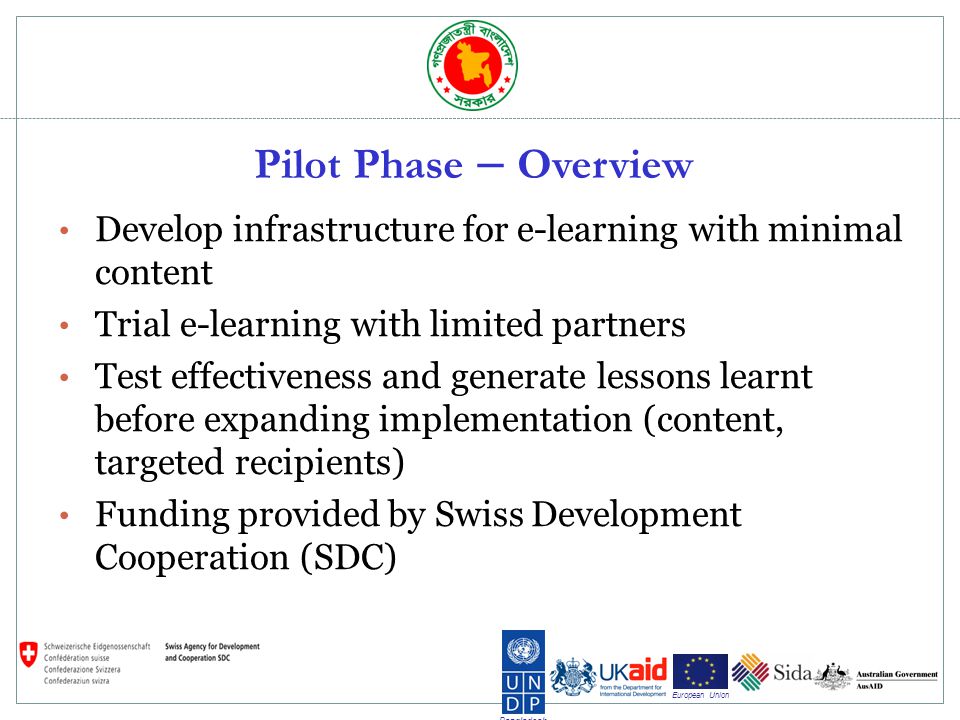Bangladesh European Union Pilot Phase – Overview Develop infrastructure for e-learning with minimal content Trial e-learning with limited partners Test effectiveness and generate lessons learnt before expanding implementation (content, targeted recipients) Funding provided by Swiss Development Cooperation (SDC)