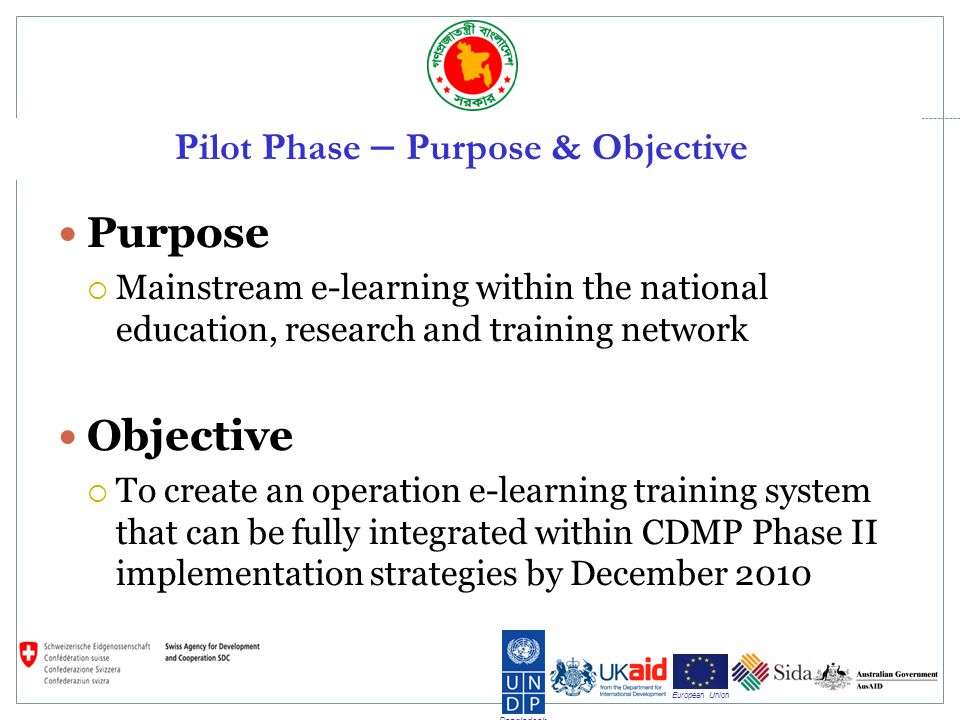 Bangladesh European Union Pilot Phase – Purpose & Objective Purpose Mainstream e-learning within the national education, research and training network Objective To create an operation e-learning training system that can be fully integrated within CDMP Phase II implementation strategies by December 2010