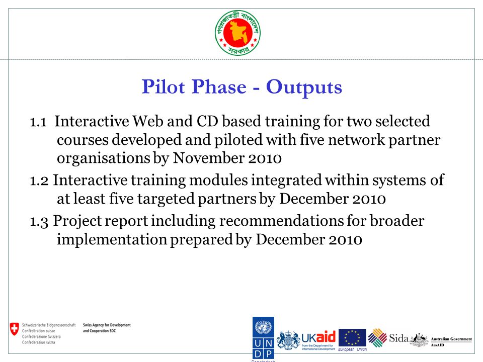 Bangladesh European Union Pilot Phase - Outputs 1.1 Interactive Web and CD based training for two selected courses developed and piloted with five network partner organisations by November Interactive training modules integrated within systems of at least five targeted partners by December Project report including recommendations for broader implementation prepared by December 2010