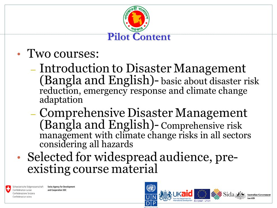 Bangladesh European Union Pilot Content Two courses: – Introduction to Disaster Management (Bangla and English)- basic about disaster risk reduction, emergency response and climate change adaptation – Comprehensive Disaster Management (Bangla and English)- Comprehensive risk management with climate change risks in all sectors considering all hazards Selected for widespread audience, pre- existing course material