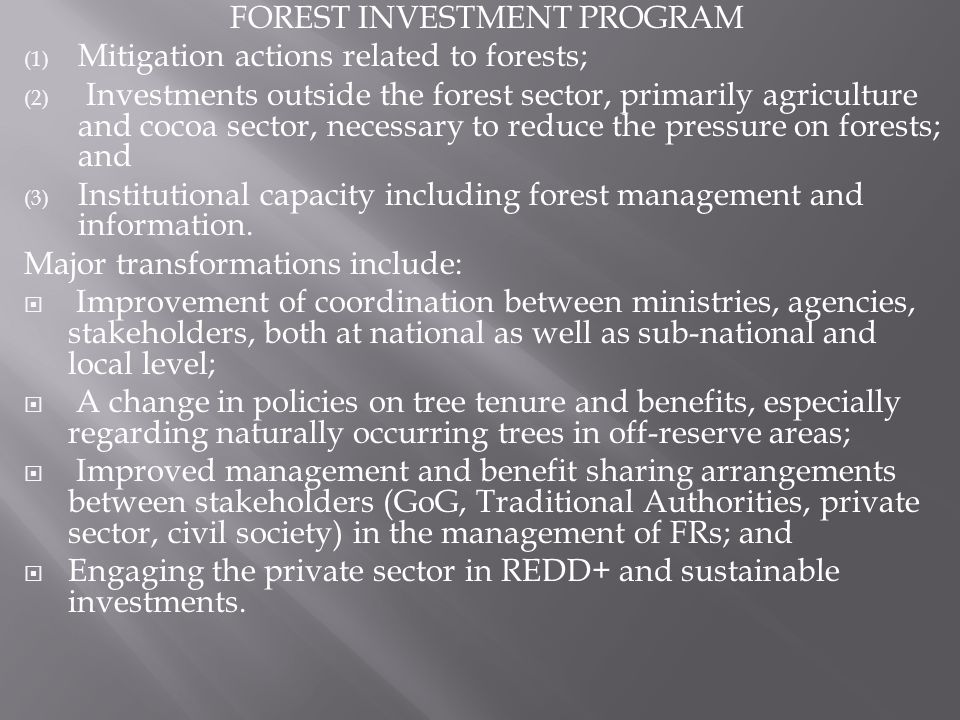 FOREST INVESTMENT PROGRAM (1) Mitigation actions related to forests; (2) Investments outside the forest sector, primarily agriculture and cocoa sector, necessary to reduce the pressure on forests; and (3) Institutional capacity including forest management and information.