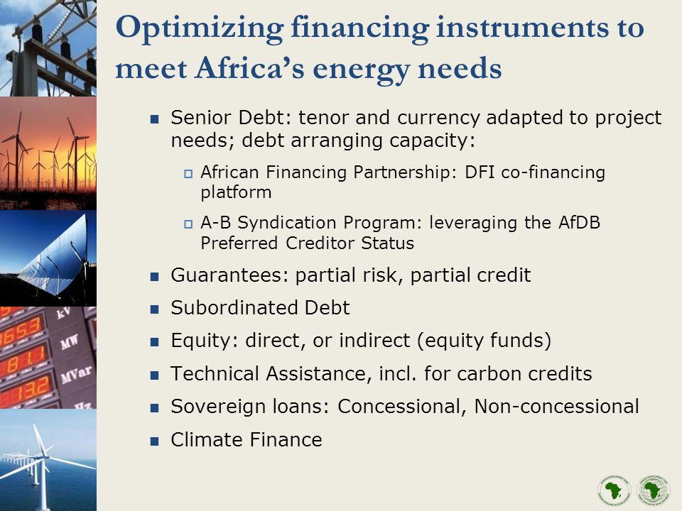 Optimizing financing instruments to meet Africas energy needs Senior Debt: tenor and currency adapted to project needs; debt arranging capacity: African Financing Partnership: DFI co-financing platform A-B Syndication Program: leveraging the AfDB Preferred Creditor Status Guarantees: partial risk, partial credit Subordinated Debt Equity: direct, or indirect (equity funds) Technical Assistance, incl.