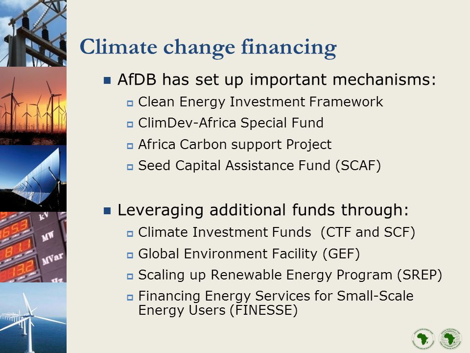 Climate change financing AfDB has set up important mechanisms: Clean Energy Investment Framework ClimDev-Africa Special Fund Africa Carbon support Project Seed Capital Assistance Fund (SCAF) Leveraging additional funds through: Climate Investment Funds (CTF and SCF) Global Environment Facility (GEF) Scaling up Renewable Energy Program (SREP) Financing Energy Services for Small-Scale Energy Users (FINESSE)