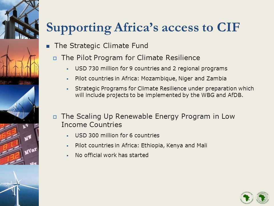 Supporting Africas access to CIF The Strategic Climate Fund The Pilot Program for Climate Resilience USD 730 million for 9 countries and 2 regional programs Pilot countries in Africa: Mozambique, Niger and Zambia Strategic Programs for Climate Resilience under preparation which will include projects to be implemented by the WBG and AfDB.