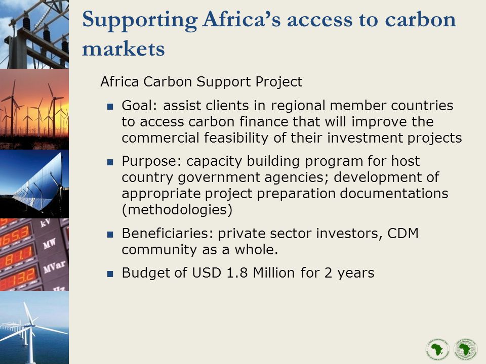 Supporting Africas access to carbon markets Africa Carbon Support Project Goal: assist clients in regional member countries to access carbon finance that will improve the commercial feasibility of their investment projects Purpose: capacity building program for host country government agencies; development of appropriate project preparation documentations (methodologies) Beneficiaries: private sector investors, CDM community as a whole.
