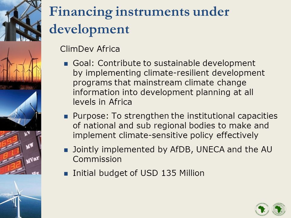 Financing instruments under development ClimDev Africa Goal: Contribute to sustainable development by implementing climate-resilient development programs that mainstream climate change information into development planning at all levels in Africa Purpose: To strengthen the institutional capacities of national and sub regional bodies to make and implement climate-sensitive policy effectively Jointly implemented by AfDB, UNECA and the AU Commission Initial budget of USD 135 Million