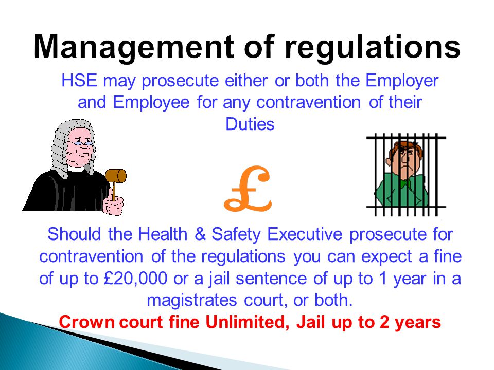 HSE may prosecute either or both the Employer and Employee for any contravention of their Duties Should the Health & Safety Executive prosecute for contravention of the regulations you can expect a fine of up to £20,000 or a jail sentence of up to 1 year in a magistrates court, or both.
