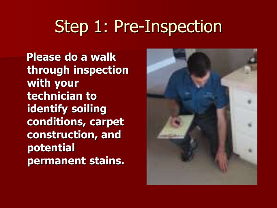 Step 1: Pre-Inspection Please do a walk through inspection with your technician to identify soiling conditions, carpet construction, and potential permanent stains.