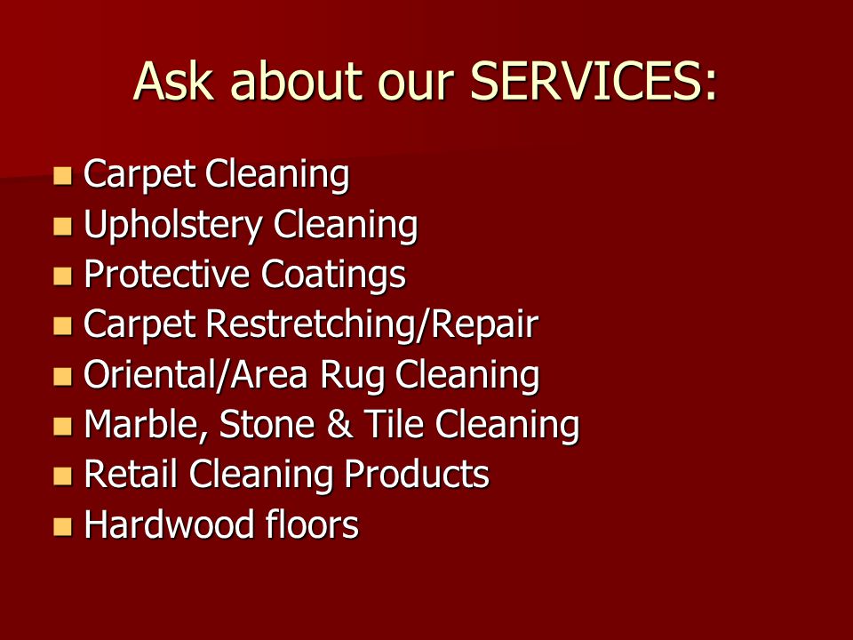 Ask about our SERVICES: Carpet Cleaning Carpet Cleaning Upholstery Cleaning Upholstery Cleaning Protective Coatings Protective Coatings Carpet Restretching/Repair Carpet Restretching/Repair Oriental/Area Rug Cleaning Oriental/Area Rug Cleaning Marble, Stone & Tile Cleaning Marble, Stone & Tile Cleaning Retail Cleaning Products Retail Cleaning Products Hardwood floors Hardwood floors