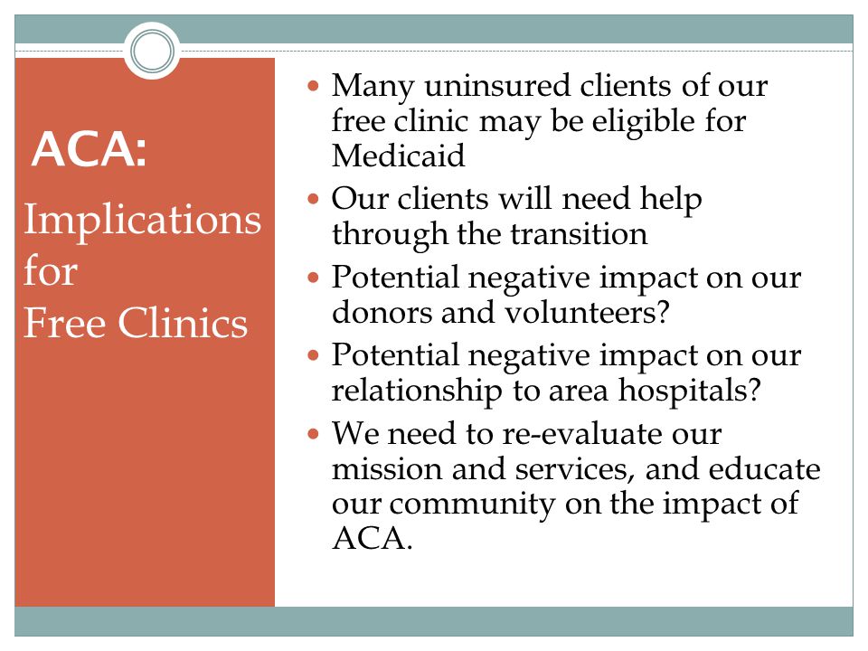 ACA: Implications for Free Clinics Many uninsured clients of our free clinic may be eligible for Medicaid Our clients will need help through the transition Potential negative impact on our donors and volunteers.