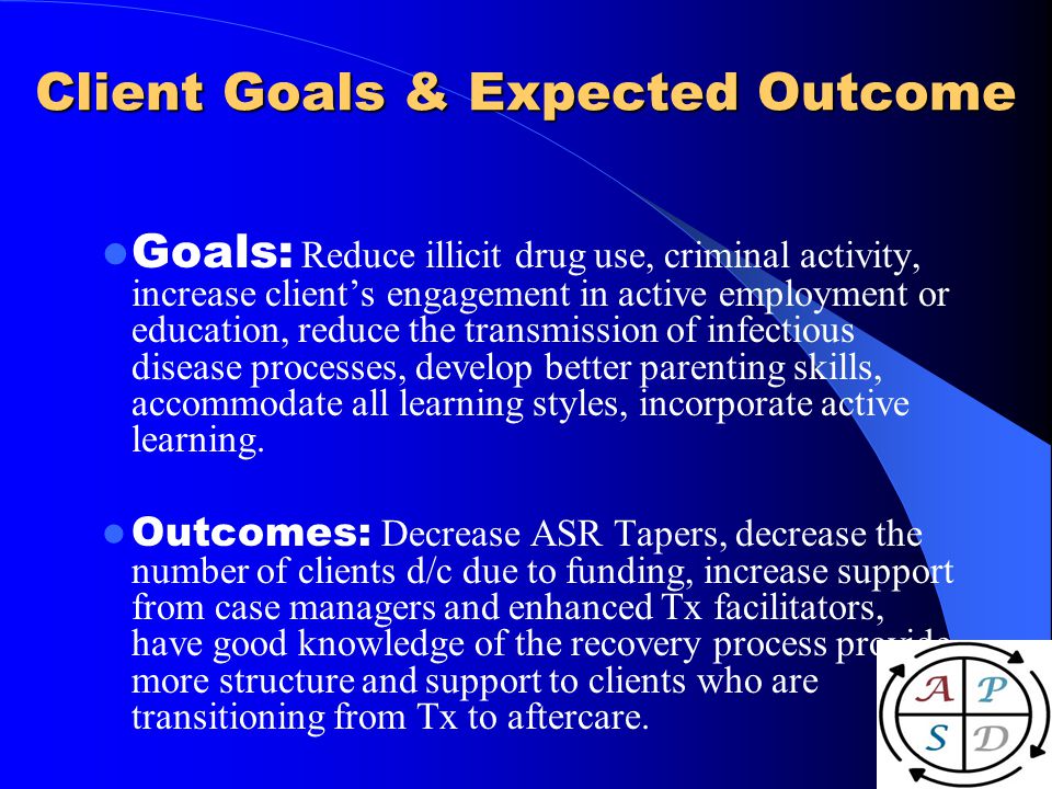 Client Goals & Expected Outcome Goals: Reduce illicit drug use, criminal activity, increase clients engagement in active employment or education, reduce the transmission of infectious disease processes, develop better parenting skills, accommodate all learning styles, incorporate active learning.