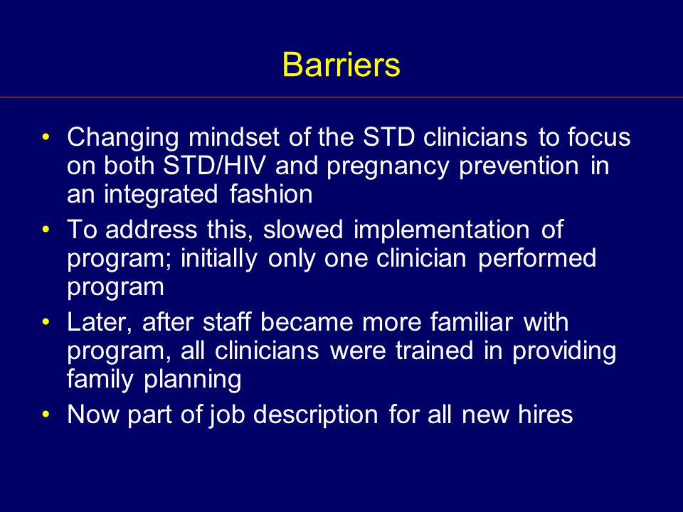 Barriers Changing mindset of the STD clinicians to focus on both STD/HIV and pregnancy prevention in an integrated fashion To address this, slowed implementation of program; initially only one clinician performed program Later, after staff became more familiar with program, all clinicians were trained in providing family planning Now part of job description for all new hires