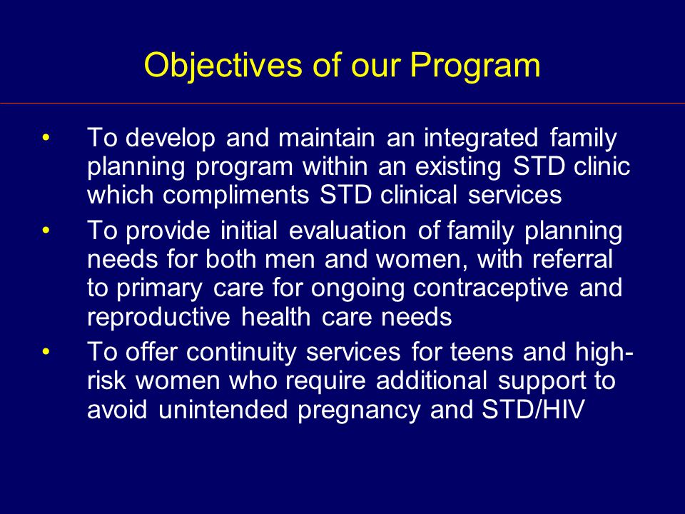Objectives of our Program To develop and maintain an integrated family planning program within an existing STD clinic which compliments STD clinical services To provide initial evaluation of family planning needs for both men and women, with referral to primary care for ongoing contraceptive and reproductive health care needs To offer continuity services for teens and high- risk women who require additional support to avoid unintended pregnancy and STD/HIV