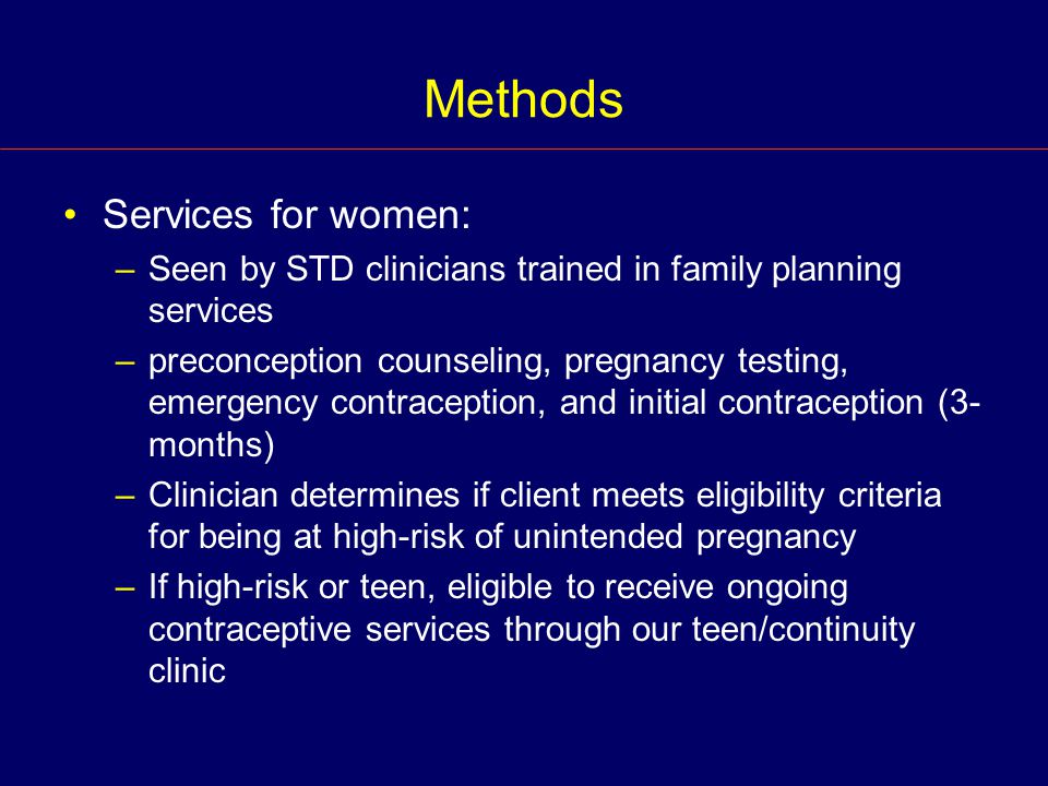 Methods Services for women: –Seen by STD clinicians trained in family planning services –preconception counseling, pregnancy testing, emergency contraception, and initial contraception (3- months) –Clinician determines if client meets eligibility criteria for being at high-risk of unintended pregnancy –If high-risk or teen, eligible to receive ongoing contraceptive services through our teen/continuity clinic