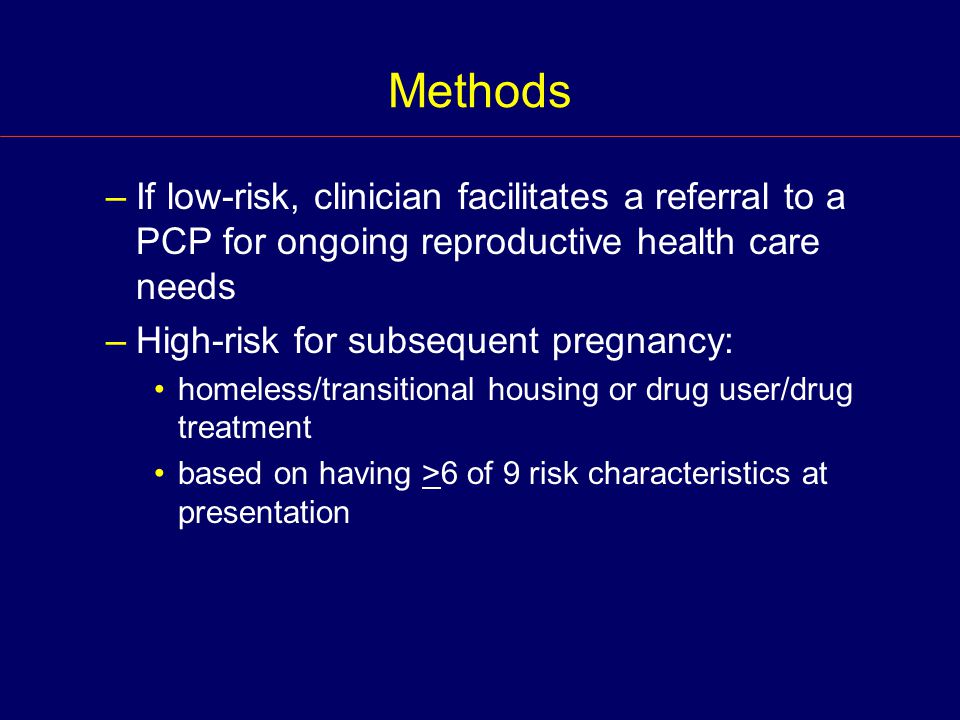 Methods –If low-risk, clinician facilitates a referral to a PCP for ongoing reproductive health care needs –High-risk for subsequent pregnancy: homeless/transitional housing or drug user/drug treatment based on having >6 of 9 risk characteristics at presentation