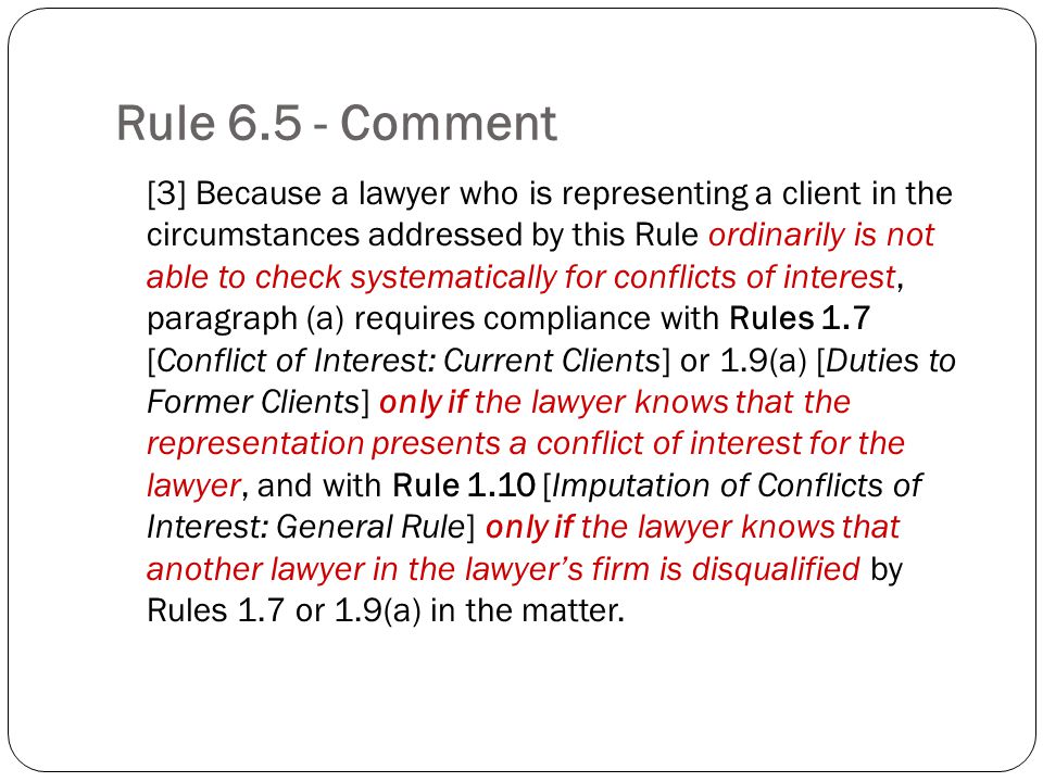 Rule Comment [3] Because a lawyer who is representing a client in the circumstances addressed by this Rule ordinarily is not able to check systematically for conflicts of interest, paragraph (a) requires compliance with Rules 1.7 [Conflict of Interest: Current Clients] or 1.9(a) [Duties to Former Clients] only if the lawyer knows that the representation presents a conflict of interest for the lawyer, and with Rule 1.10 [Imputation of Conflicts of Interest: General Rule] only if the lawyer knows that another lawyer in the lawyers firm is disqualified by Rules 1.7 or 1.9(a) in the matter.