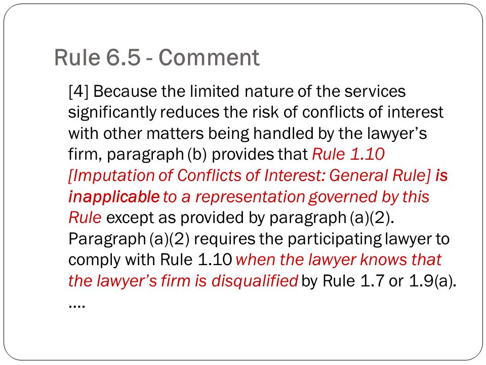 Rule Comment [4] Because the limited nature of the services significantly reduces the risk of conflicts of interest with other matters being handled by the lawyers firm, paragraph (b) provides that Rule 1.10 [Imputation of Conflicts of Interest: General Rule] is inapplicable to a representation governed by this Rule except as provided by paragraph (a)(2).