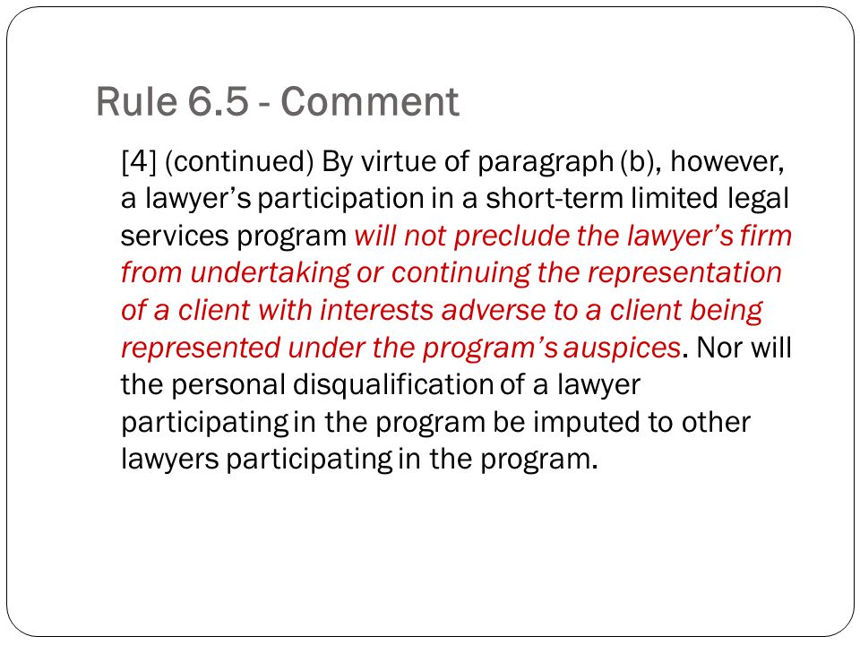 Rule Comment [4] (continued) By virtue of paragraph (b), however, a lawyers participation in a short-term limited legal services program will not preclude the lawyers firm from undertaking or continuing the representation of a client with interests adverse to a client being represented under the programs auspices.