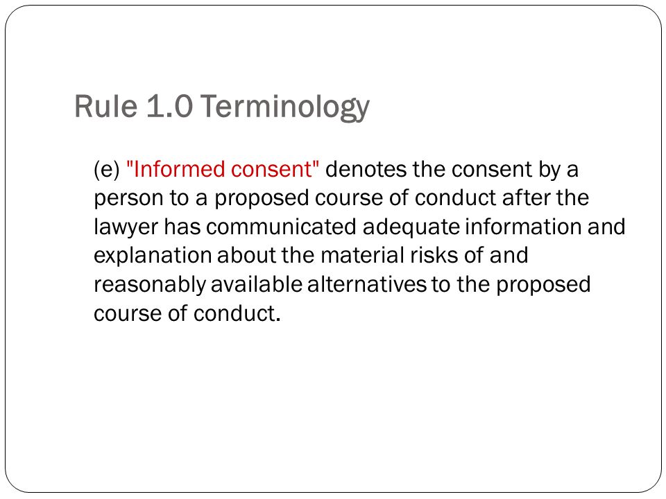 Rule 1.0 Terminology (e) Informed consent denotes the consent by a person to a proposed course of conduct after the lawyer has communicated adequate information and explanation about the material risks of and reasonably available alternatives to the proposed course of conduct.