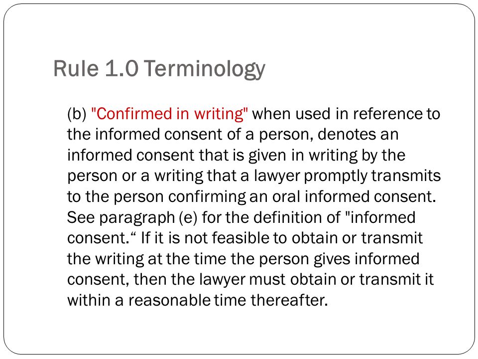 Rule 1.0 Terminology (b) Confirmed in writing when used in reference to the informed consent of a person, denotes an informed consent that is given in writing by the person or a writing that a lawyer promptly transmits to the person confirming an oral informed consent.