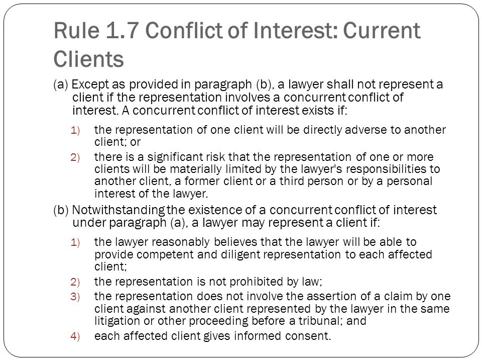 Rule 1.7 Conflict of Interest: Current Clients (a) Except as provided in paragraph (b), a lawyer shall not represent a client if the representation involves a concurrent conflict of interest.