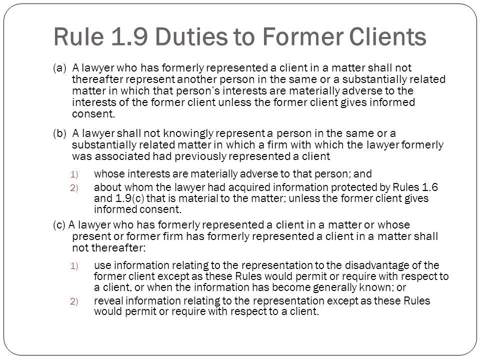 Rule 1.9 Duties to Former Clients (a) A lawyer who has formerly represented a client in a matter shall not thereafter represent another person in the same or a substantially related matter in which that persons interests are materially adverse to the interests of the former client unless the former client gives informed consent.