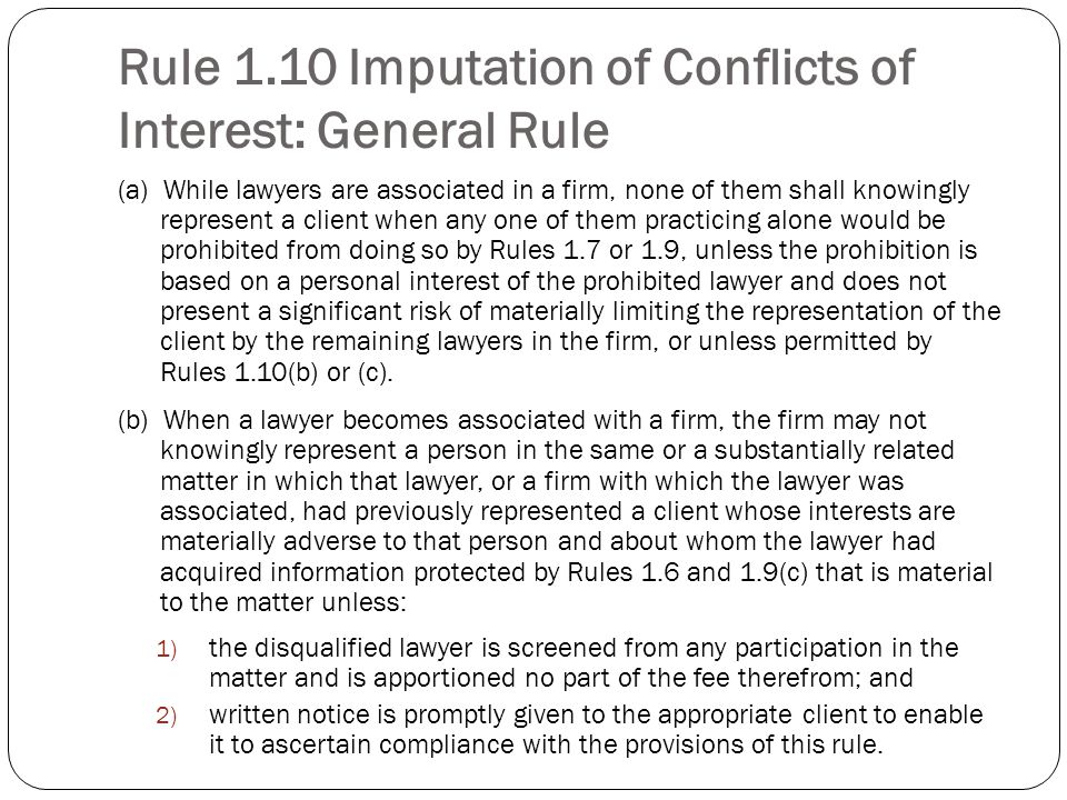 Rule 1.10 Imputation of Conflicts of Interest: General Rule (a) While lawyers are associated in a firm, none of them shall knowingly represent a client when any one of them practicing alone would be prohibited from doing so by Rules 1.7 or 1.9, unless the prohibition is based on a personal interest of the prohibited lawyer and does not present a significant risk of materially limiting the representation of the client by the remaining lawyers in the firm, or unless permitted by Rules 1.10(b) or (c).