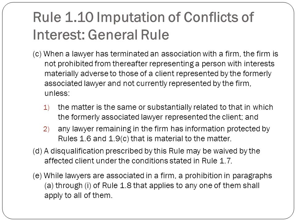 Rule 1.10 Imputation of Conflicts of Interest: General Rule (c) When a lawyer has terminated an association with a firm, the firm is not prohibited from thereafter representing a person with interests materially adverse to those of a client represented by the formerly associated lawyer and not currently represented by the firm, unless: 1) the matter is the same or substantially related to that in which the formerly associated lawyer represented the client; and 2) any lawyer remaining in the firm has information protected by Rules 1.6 and 1.9(c) that is material to the matter.