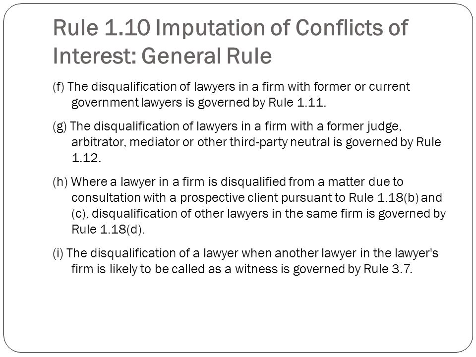 Rule 1.10 Imputation of Conflicts of Interest: General Rule (f) The disqualification of lawyers in a firm with former or current government lawyers is governed by Rule 1.11.