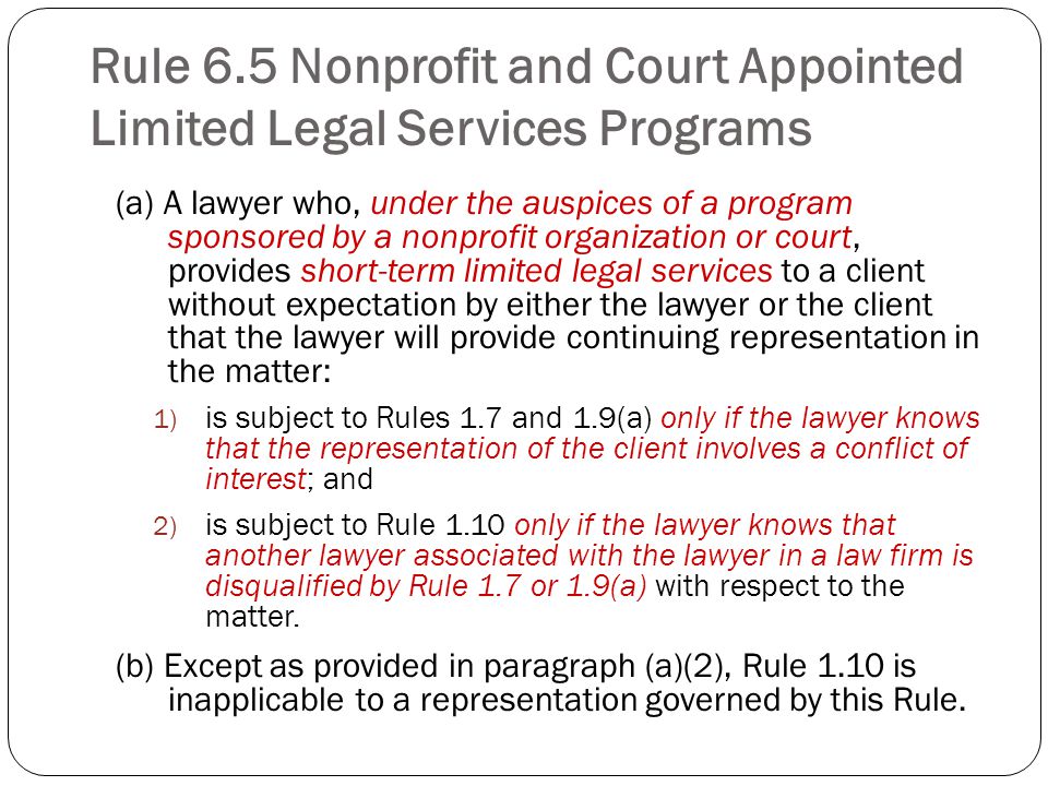 Rule 6.5 Nonprofit and Court Appointed Limited Legal Services Programs (a) A lawyer who, under the auspices of a program sponsored by a nonprofit organization or court, provides short-term limited legal services to a client without expectation by either the lawyer or the client that the lawyer will provide continuing representation in the matter: 1) is subject to Rules 1.7 and 1.9(a) only if the lawyer knows that the representation of the client involves a conflict of interest; and 2) is subject to Rule 1.10 only if the lawyer knows that another lawyer associated with the lawyer in a law firm is disqualified by Rule 1.7 or 1.9(a) with respect to the matter.