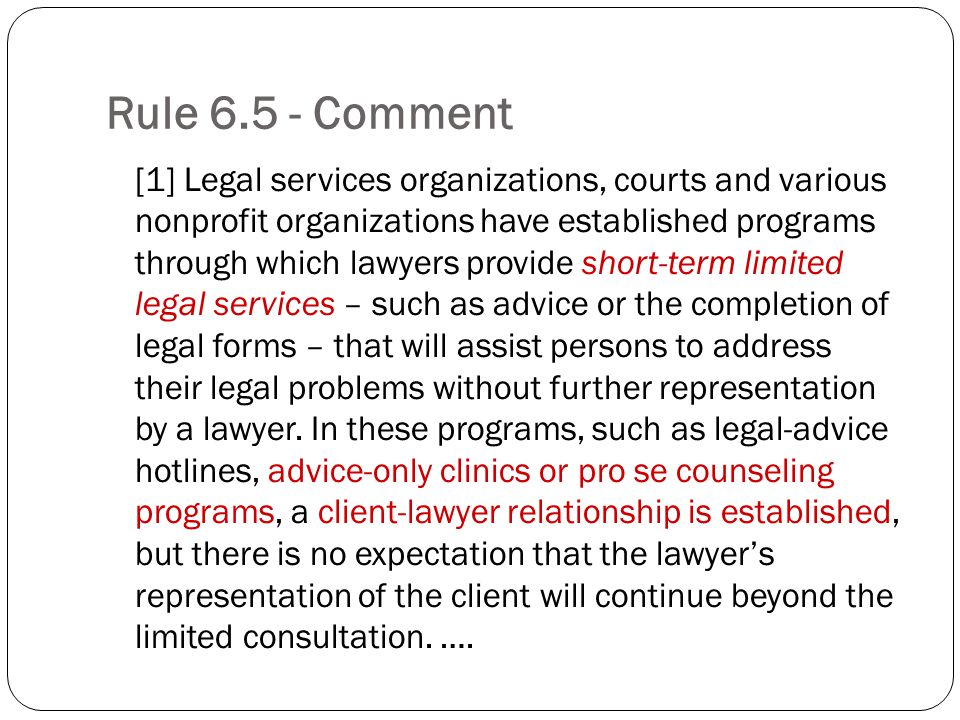 Rule Comment [1] Legal services organizations, courts and various nonprofit organizations have established programs through which lawyers provide short-term limited legal services – such as advice or the completion of legal forms – that will assist persons to address their legal problems without further representation by a lawyer.
