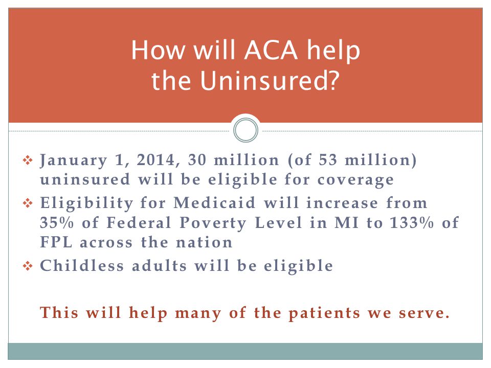 January 1, 2014, 30 million (of 53 million) uninsured will be eligible for coverage Eligibility for Medicaid will increase from 35% of Federal Poverty Level in MI to 133% of FPL across the nation Childless adults will be eligible This will help many of the patients we serve.