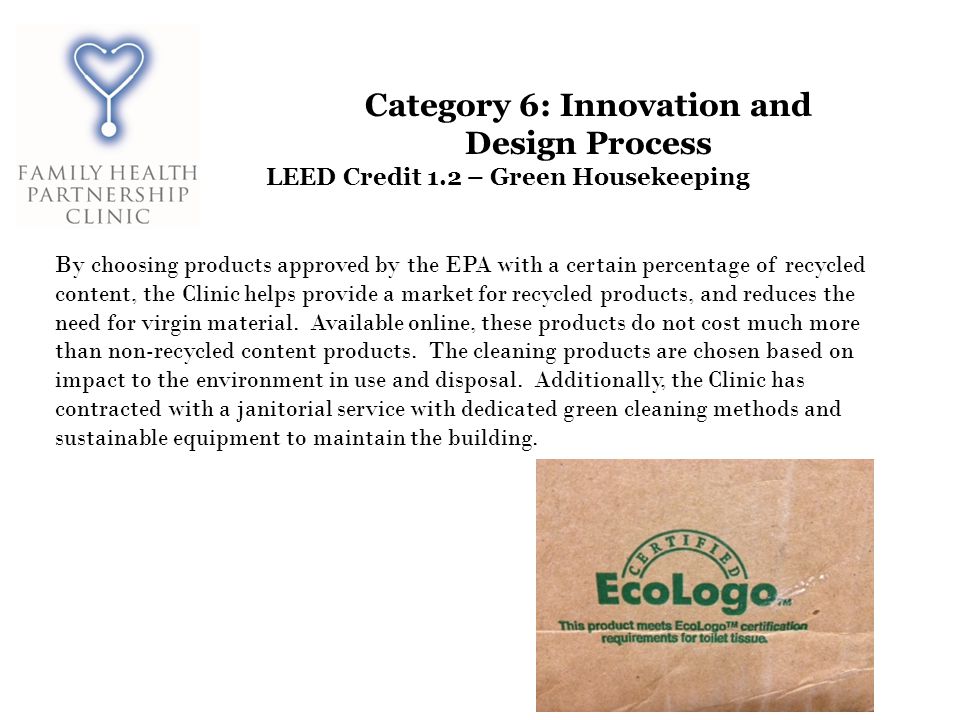 Category 6: Innovation and Design Process LEED Credit 1.2 – Green Housekeeping By choosing products approved by the EPA with a certain percentage of recycled content, the Clinic helps provide a market for recycled products, and reduces the need for virgin material.