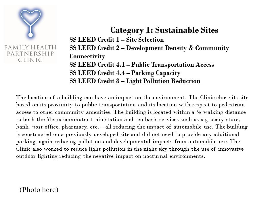 Category 1: Sustainable Sites SS LEED Credit 1 – Site Selection SS LEED Credit 2 – Development Density & Community Connectivity SS LEED Credit 4.1 – Public Transportation Access SS LEED Credit 4.4 – Parking Capacity SS LEED Credit 8 – Light Pollution Reduction The location of a building can have an impact on the environment.