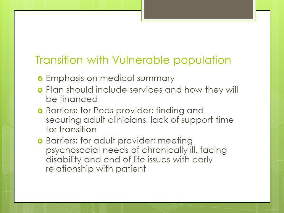 Transition with Vulnerable population Emphasis on medical summary Plan should include services and how they will be financed Barriers: for Peds provider: finding and securing adult clinicians, lack of support time for transition Barriers: for adult provider: meeting psychosocial needs of chronically ill, facing disability and end of life issues with early relationship with patient