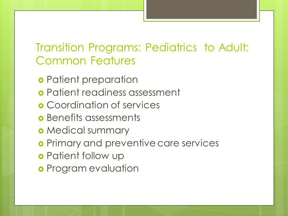 Transition Programs: Pediatrics to Adult: Common Features Patient preparation Patient readiness assessment Coordination of services Benefits assessments Medical summary Primary and preventive care services Patient follow up Program evaluation