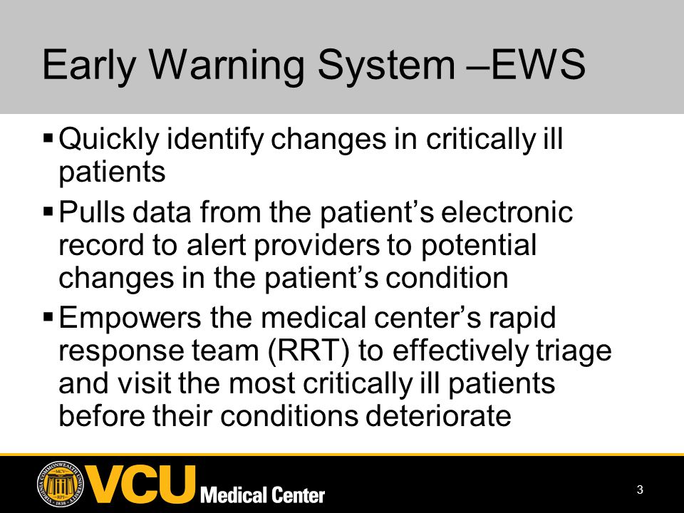 3 Early Warning System –EWS Quickly identify changes in critically ill patients Pulls data from the patients electronic record to alert providers to potential changes in the patients condition Empowers the medical centers rapid response team (RRT) to effectively triage and visit the most critically ill patients before their conditions deteriorate
