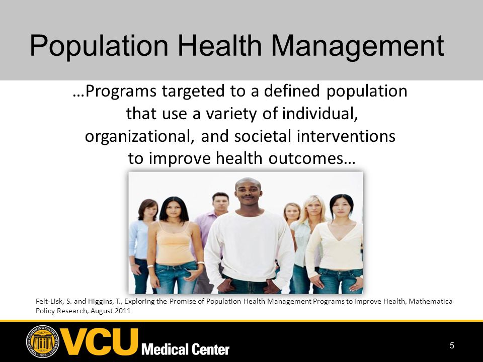 5 Population Health Management …Programs targeted to a defined population that use a variety of individual, organizational, and societal interventions to improve health outcomes… Felt-Lisk, S.